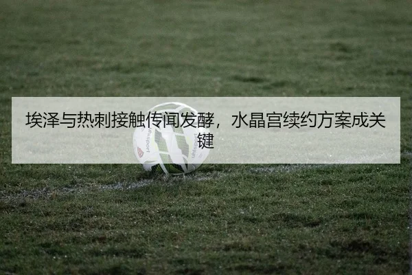 埃泽与热刺接触传闻发酵，水晶宫续约方案成关键